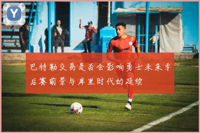 巴特勒交易是否会影响勇士未来季后赛前景与库里时代的延续