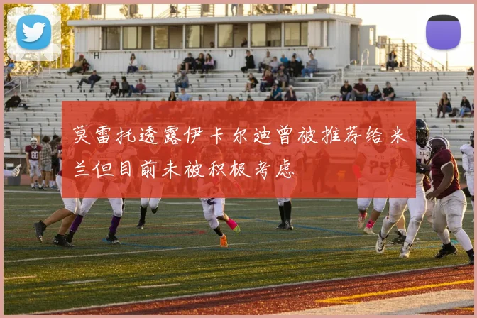 莫雷托透露伊卡尔迪曾被推荐给米兰但目前未被积极考虑