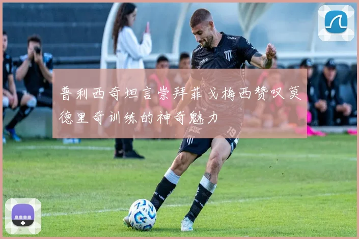普利西奇坦言崇拜菲戈梅西赞叹莫德里奇训练的神奇魅力