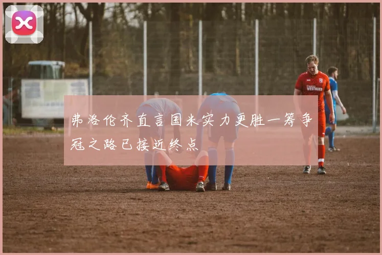弗洛伦齐直言国米实力更胜一筹争冠之路已接近终点