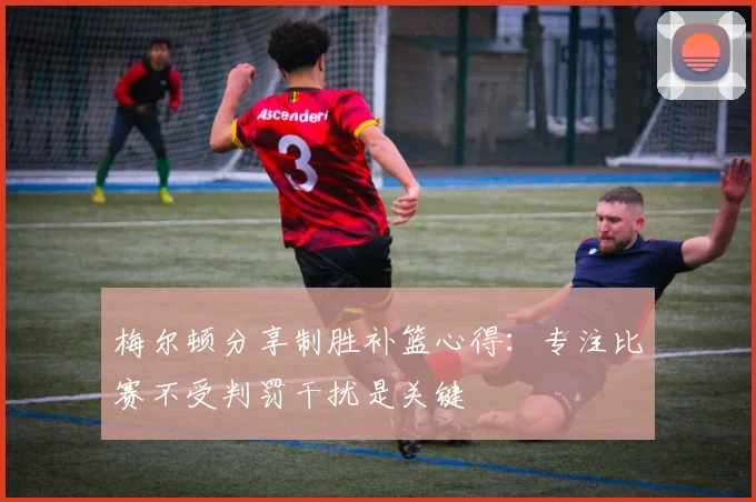梅尔顿分享制胜补篮心得：专注比赛不受判罚干扰是关键