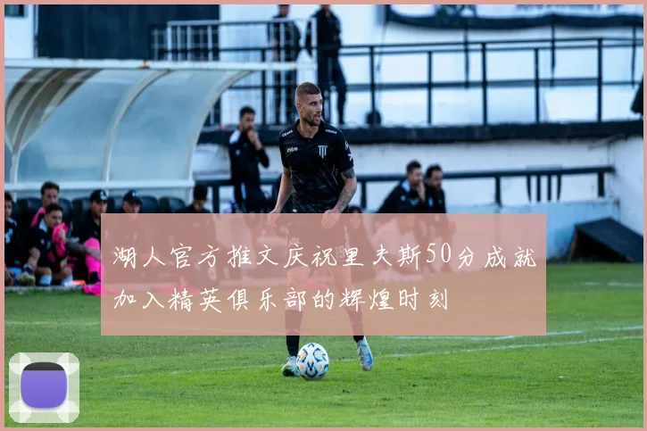 湖人官方推文庆祝里夫斯50分成就加入精英俱乐部的辉煌时刻