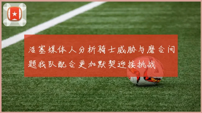 活塞媒体人分析骑士威胁与磨合问题我队配合更加默契迎接挑战