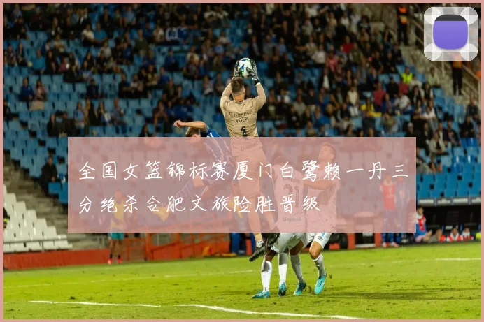 全国女篮锦标赛厦门白鹭赖一丹三分绝杀合肥文旅险胜晋级