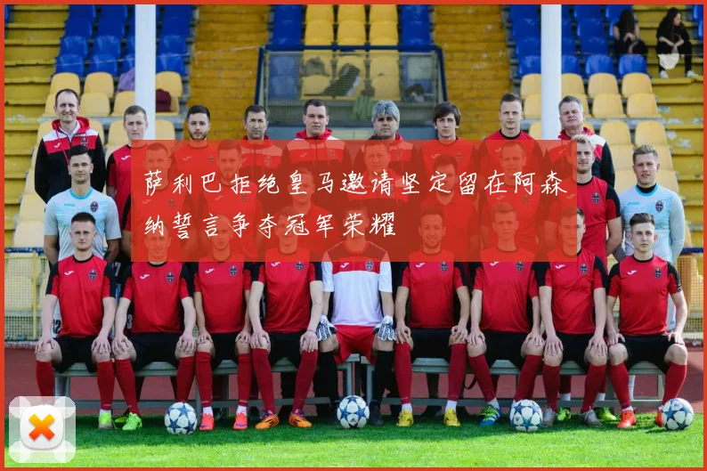 萨利巴拒绝皇马邀请坚定留在阿森纳誓言争夺冠军荣耀