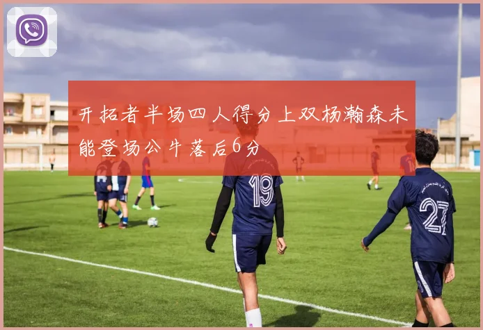 开拓者半场四人得分上双杨瀚森未能登场公牛落后6分