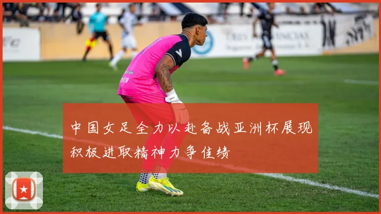 中国女足全力以赴备战亚洲杯展现积极进取精神力争佳绩