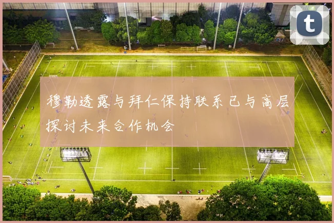 穆勒透露与拜仁保持联系已与高层探讨未来合作机会