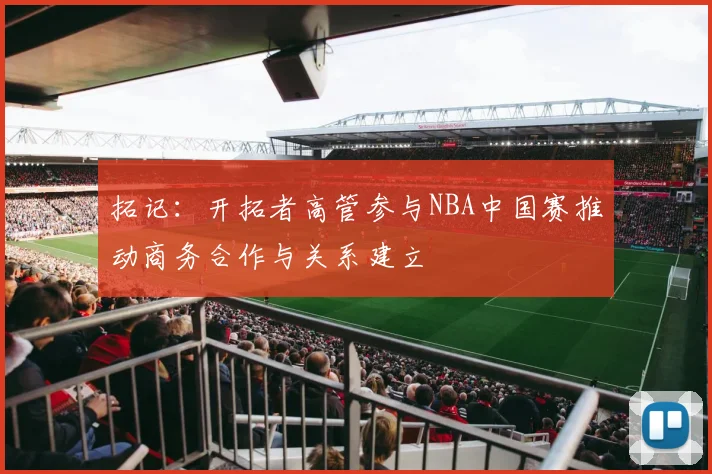 拓记：开拓者高管参与NBA中国赛推动商务合作与关系建立