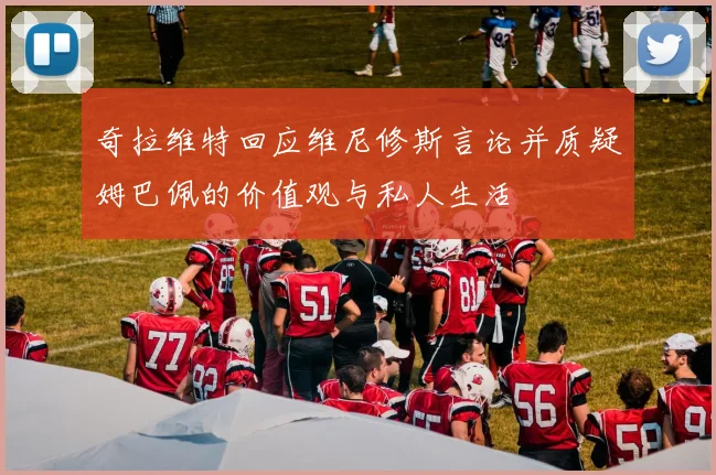 奇拉维特回应维尼修斯言论并质疑姆巴佩的价值观与私人生活