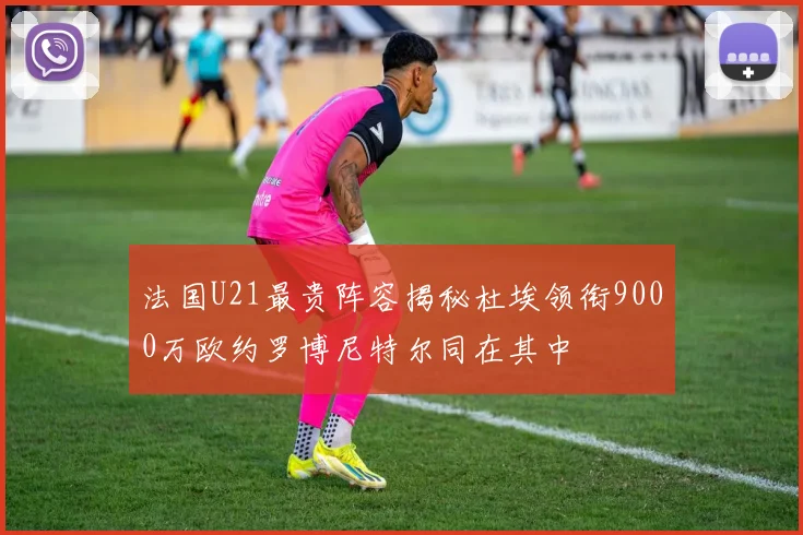 法国U21最贵阵容揭秘杜埃领衔9000万欧约罗博尼特尔同在其中