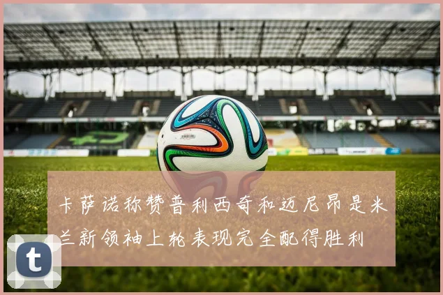 卡萨诺称赞普利西奇和迈尼昂是米兰新领袖上轮表现完全配得胜利