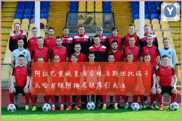 阿拉巴重返皇马合练马斯坦托诺卡瓦哈尔琼阿梅尼缺席引关注