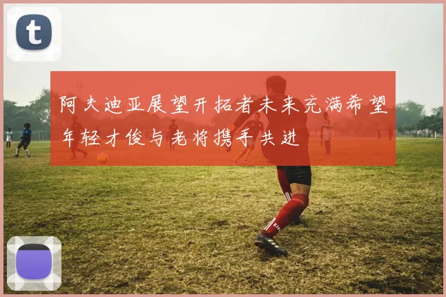 阿夫迪亚展望开拓者未来充满希望年轻才俊与老将携手共进