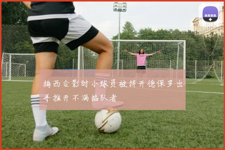 梅西合影时小球员被挤开德保罗出手推开不满插队者