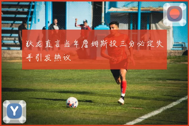 狄龙直言当年詹姆斯投三分必定失手引发热议