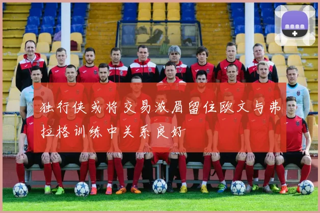 独行侠或将交易浓眉留住欧文与弗拉格训练中关系良好