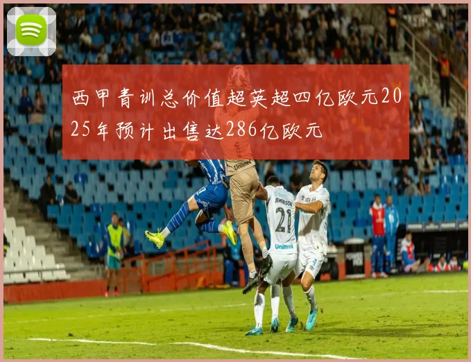 西甲青训总价值超英超四亿欧元2025年预计出售达286亿欧元