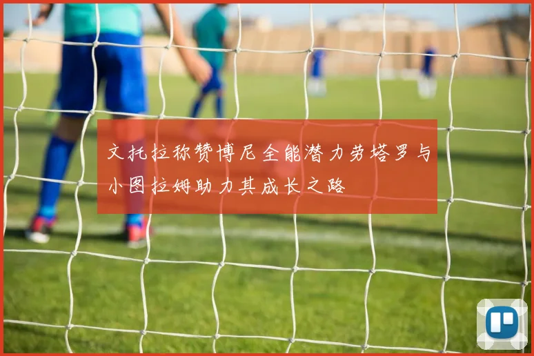 文托拉称赞博尼全能潜力劳塔罗与小图拉姆助力其成长之路