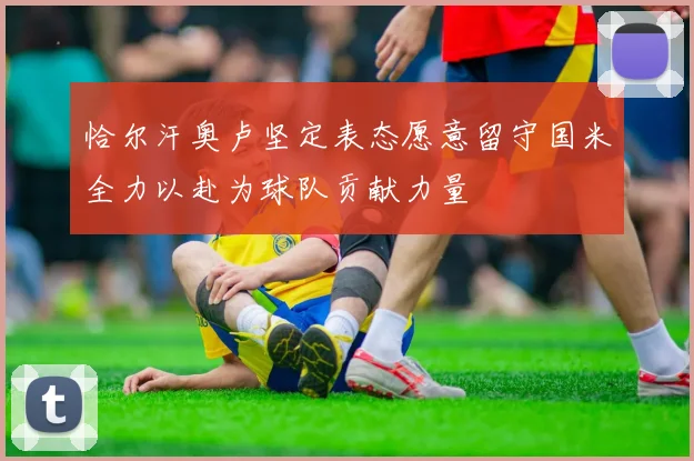 恰尔汗奥卢坚定表态愿意留守国米全力以赴为球队贡献力量