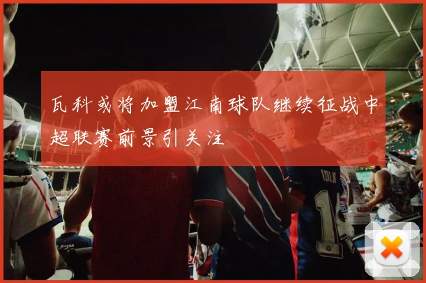 瓦科或将加盟江南球队继续征战中超联赛前景引关注