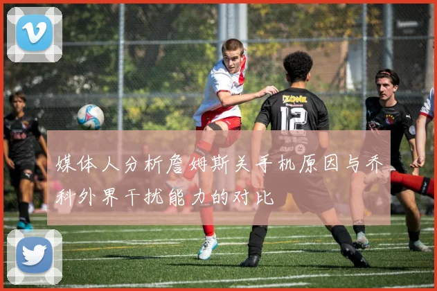 媒体人分析詹姆斯关手机原因与乔科外界干扰能力的对比