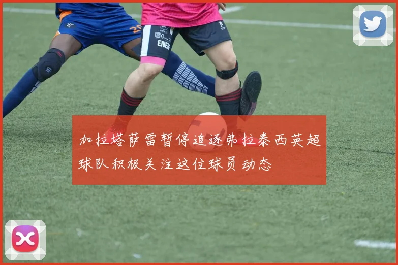 加拉塔萨雷暂停追逐弗拉泰西英超球队积极关注这位球员动态