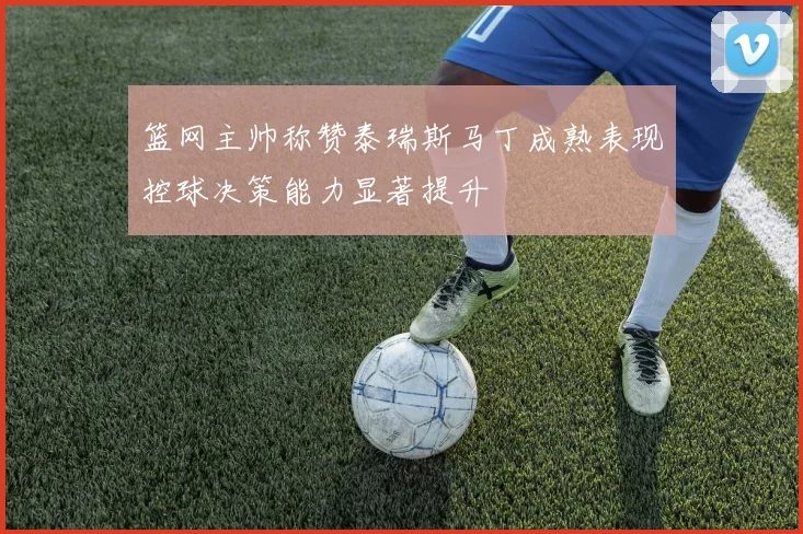 篮网主帅称赞泰瑞斯马丁成熟表现控球决策能力显著提升