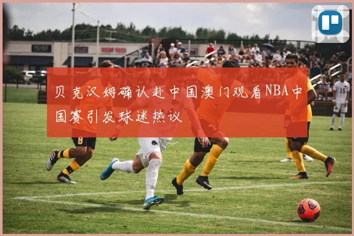贝克汉姆确认赴中国澳门观看NBA中国赛引发球迷热议