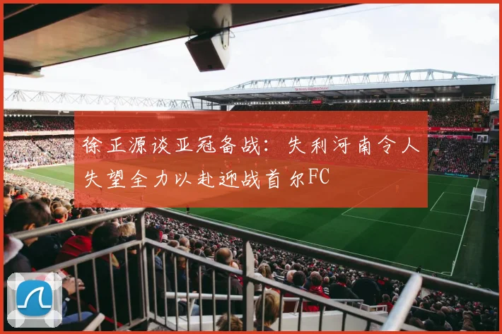 徐正源谈亚冠备战：失利河南令人失望全力以赴迎战首尔FC