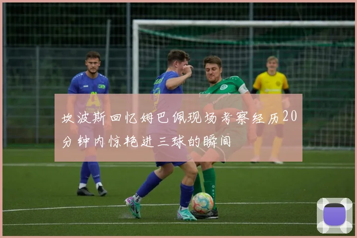 坎波斯回忆姆巴佩现场考察经历20分钟内惊艳进三球的瞬间