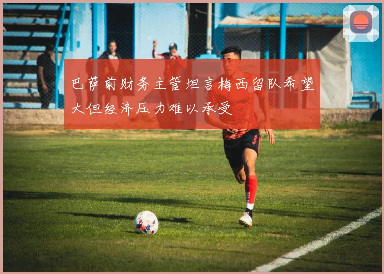 巴萨前财务主管坦言梅西留队希望大但经济压力难以承受