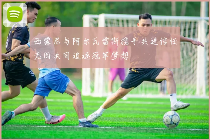 西蒙尼与阿尔瓦雷斯携手共进信任无间共同追逐冠军梦想